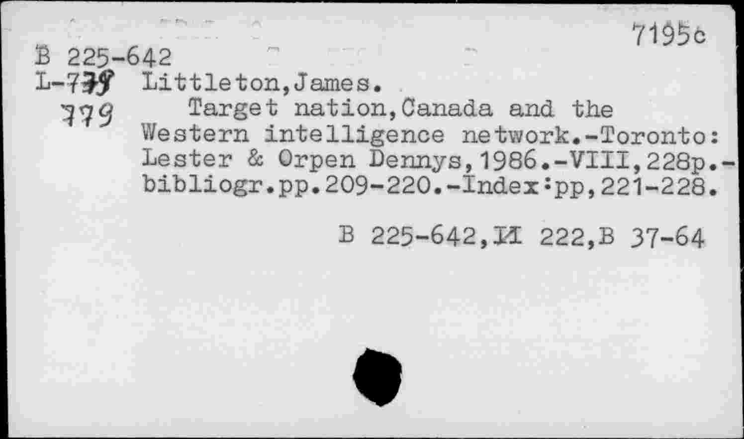 ﻿7195c
B 225-642
L-7>f Littleton,James.
^7^ Target nation,Canada and the Western intelligence network.-Toronto: Lester & Orpen Dennys,1986.-VIII,228p. bibliogr.pp.209-220.-Index:pp,221-228.
B 225-642,M 222,B 37-64